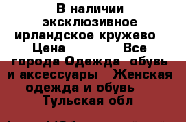 В наличии эксклюзивное ирландское кружево › Цена ­ 38 000 - Все города Одежда, обувь и аксессуары » Женская одежда и обувь   . Тульская обл.